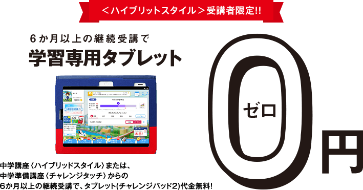 <ハイブリッドスタイル>受講者限定!!6か月以上の継続受講で学習専用タブレット0円 中学講座<ハイブリッドスタイル>の6か月以上の継続受講で、タブレット(チャレンジパッド2)代金を税込14,800円全額割引!