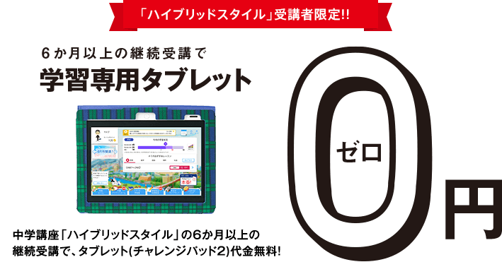 <ハイブリッドスタイル>受講者限定!!6か月以上の継続受講で学習専用タブレット0円 中学講座<ハイブリッドスタイル>の6か月以上の継続受講で、タブレット(チャレンジパッド2)代金を税込14,800円全額割引!