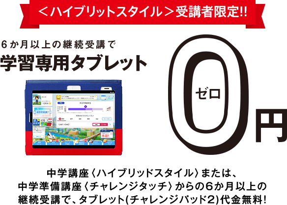 <ハイブリッドスタイル>受講者限定!!6か月以上の継続受講で学習専用タブレット0円 中学講座<ハイブリッドスタイル>の6か月以上の継続受講で、タブレット(チャレンジパッド2)代金を税込14,800円全額割引!