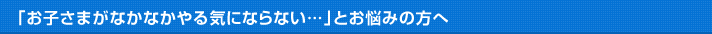 「お子さまがなかなかやる気にならない…」とお悩みの方へ