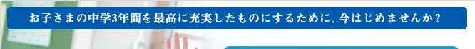 お子さまの中学3年間を最高に充実したものにするために、今はじめませんか?