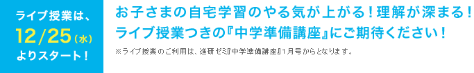 ライブ授業は、12/25(水)よりスタート! お子さまの自宅学習のやる気が上がる!理解が深まる!ライブ授業つきの『中学準備講座』にご期待ください!※ライブ授業のご利用は、進研ゼミ『中学準備講座』1月号からとなります。