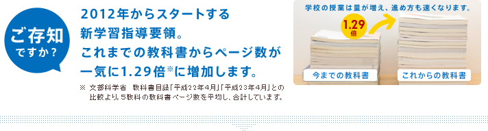 ご存知ですか?2012年からスタートする新学習指導要領。これまでの教科書からページ数が一気に1.29倍※に増加します。※文部科学省 教科書目録「平成22年4月」「平成23年4月」との比較より。5教科の教科書ページ数を平均し、合計しています。
