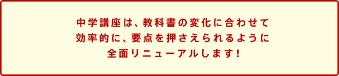中学講座は、教科書の変化に合わせて効率的に、要点を押さえられるように全面リニューアルします!