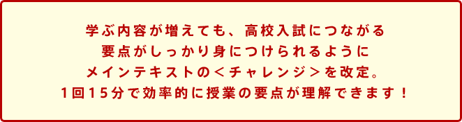 学ぶ内容が増えても、高校入試につながる要点がしっかり身につけられるようにメインテキストの<チャレンジ>を改定。1回15分で効率的に授業の要点が理解できます!