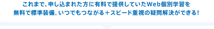 これまで、申し込まれた方に有料で提供していたWeb個別学習を無料で標準装備。いつでもつながる+スピード重視の疑問解決ができる!