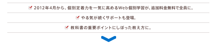 2012年4月から、個別定着力を一気に高めるWeb個別学習が、追加料金無料で全員に。やる気が続くサポートも登場。教科書の重要ポイントにしぼった教え方に。
