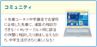 コミュニティ <先輩コーチ>中学講座で志望校に合格した先輩に、進路の相談ができる!<Myサークル>同じ部活の仲間に相談したり励まし合えるから、中学生活がさらに楽しくなる!