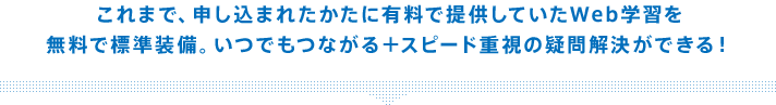 これまで、申し込まれたかたに有料で提供していたWeb学習を無料で標準装備。いつでもつながる+スピード重視の疑問解決ができる!