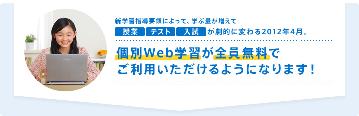 新学習指導要領によって、学ぶ量が増えて授業 テスト 入試 が劇的に変わる2012年4月。個別Web学習が全員無料でご利用いただけるようになります!