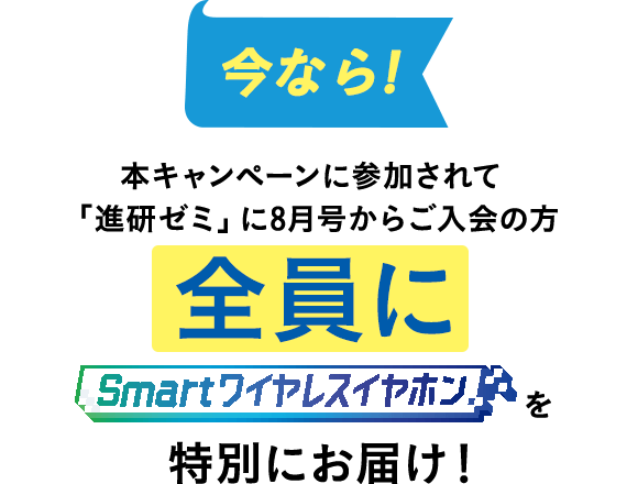 今なら！本キャンペーンに参加されて「進研ゼミ」に8月号からご入会の方全員にSmartワイヤレスイヤホンを特別にお届け！