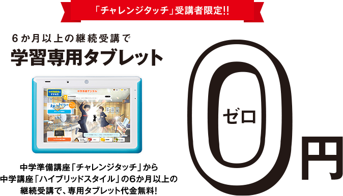 「チャレンジタッチ」受講者限定!!6か月以上の継続受講で学習専用タブレット0円 中学講座「チャレンジタッチ」の6か月以上の継続受講で、タブレット代金無料! ※専用カバーが付きます。