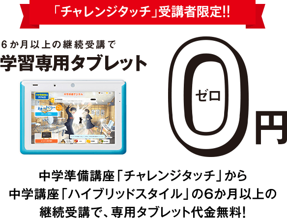 「チャレンジタッチ」受講者限定!!6か月以上の継続受講で学習専用タブレット0円 中学講座「チャレンジタッチ」の6か月以上の継続受講で、タブレット代金無料! ※専用カバーが付きます。