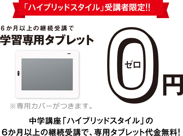 「ハイブリッドスタイル」受講者限定!!6か月以上の継続受講で学習専用タブレット0円 中学講座「ハイブリッドスタイル」の6か月以上の継続受講で、タブレット代金無料! ※専用カバーが付きます。