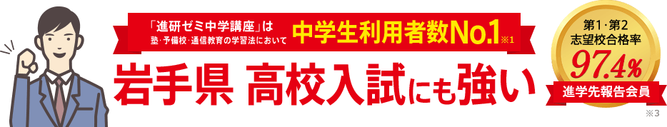 「進研ゼミ中学講座」は塾・予備校・通信教育の学習法において中学生利用者数No.1※1 岩手県高校入試にも強い 進学先報告会員の志望校合格率98.1% ※3