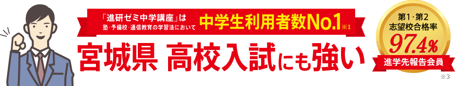 「進研ゼミ中学講座」は塾・予備校・通信教育の学習法において中学生利用者数No.1※1 宮城県高校入試にも強い 進学先報告会員の志望校合格率98.1% ※3