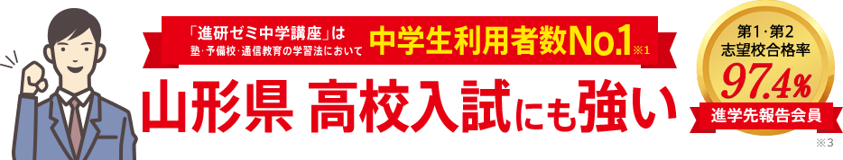 「進研ゼミ中学講座」は塾・予備校・通信教育の学習法において中学生利用者数No.1※1 山形県高校入試にも強い 進学先報告会員の志望校合格率98.1% ※3