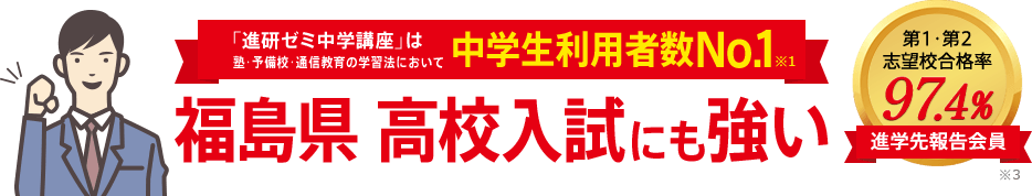 「進研ゼミ中学講座」は塾・予備校・通信教育の学習法において中学生利用者数No.1※1 福島県高校入試にも強い 進学先報告会員の志望校合格率98.1% ※3