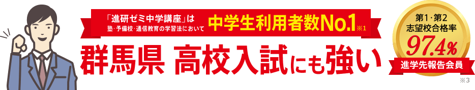 「進研ゼミ中学講座」は塾・予備校・通信教育の学習法において中学生利用者数No.1※1 群馬県高校入試にも強い 進学先報告会員の志望校合格率98.1% ※3