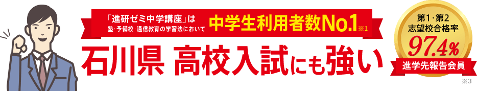 「進研ゼミ中学講座」は塾・予備校・通信教育の学習法において中学生利用者数No.1※1 石川県高校入試にも強い 進学先報告会員の志望校合格率98.1% ※3