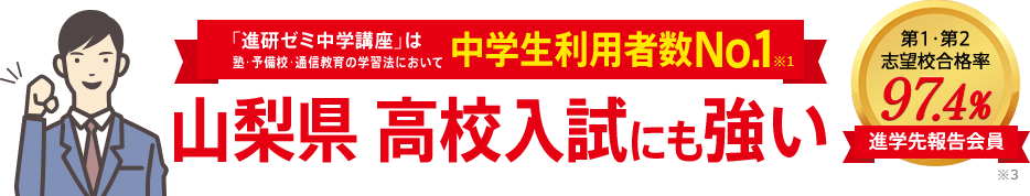 「進研ゼミ中学講座」は塾・予備校・通信教育の学習法において中学生利用者数No.1※1 山梨県高校入試にも強い 進学先報告会員の志望校合格率98.1% ※3