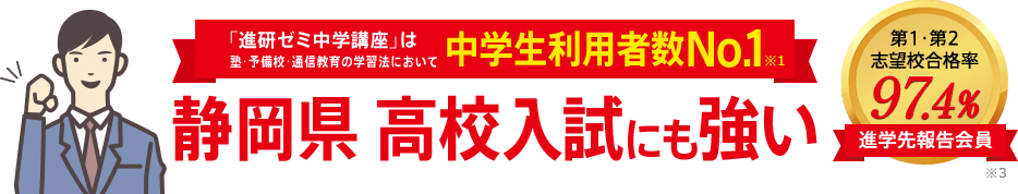 「進研ゼミ中学講座」は塾・予備校・通信教育の学習法において中学生利用者数No.1※1 静岡県高校入試にも強い 進学先報告会員の志望校合格率98.1% ※3