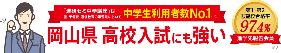 「進研ゼミ中学講座」は塾・予備校・通信教育の学習法において中学生利用者数No.1※1 岡山県高校入試にも強い 進学先報告会員の志望校合格率98.1% ※3