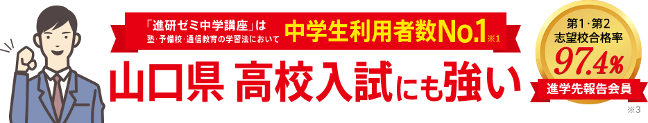 「進研ゼミ中学講座」は塾・予備校・通信教育の学習法において中学生利用者数No.1※1 山口県高校入試にも強い 進学先報告会員の志望校合格率98.1% ※3