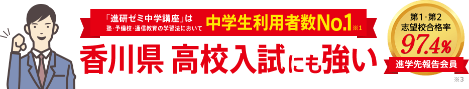 「進研ゼミ中学講座」は塾・予備校・通信教育の学習法において中学生利用者数No.1※1 香川県高校入試にも強い 進学先報告会員の志望校合格率98.1% ※3
