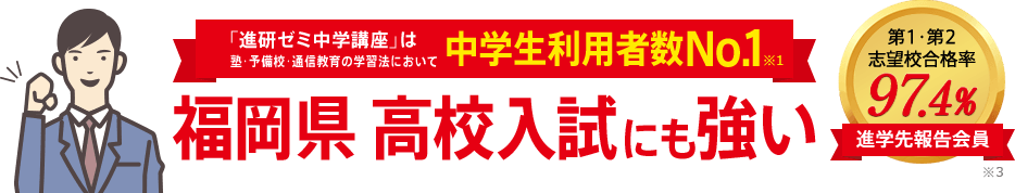 「進研ゼミ中学講座」は塾・予備校・通信教育の学習法において中学生利用者数No.1※1 福岡県高校入試にも強い 進学先報告会員の志望校合格率98.1% ※3