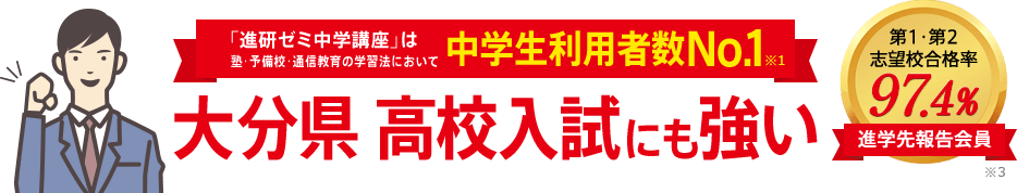 「進研ゼミ中学講座」は塾・予備校・通信教育の学習法において中学生利用者数No.1※1 大分県高校入試にも強い 進学先報告会員の志望校合格率98.1% ※3
