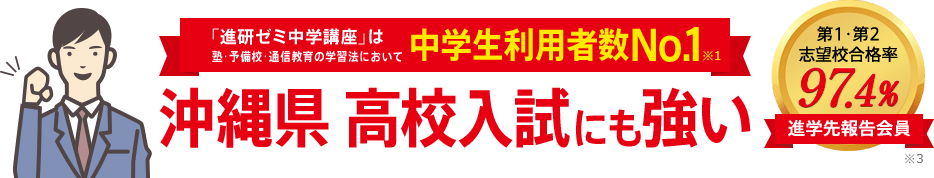 「進研ゼミ中学講座」は塾・予備校・通信教育の学習法において中学生利用者数No.1※1 沖縄県高校入試にも強い 進学先報告会員の志望校合格率98.1% ※3