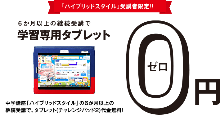 <ハイブリッドスタイル>受講者限定!!6か月以上の継続受講で学習専用タブレット0円 中学講座<ハイブリッドスタイル>の6か月以上の継続受講で、タブレット(チャレンジパッド2)代金無料!