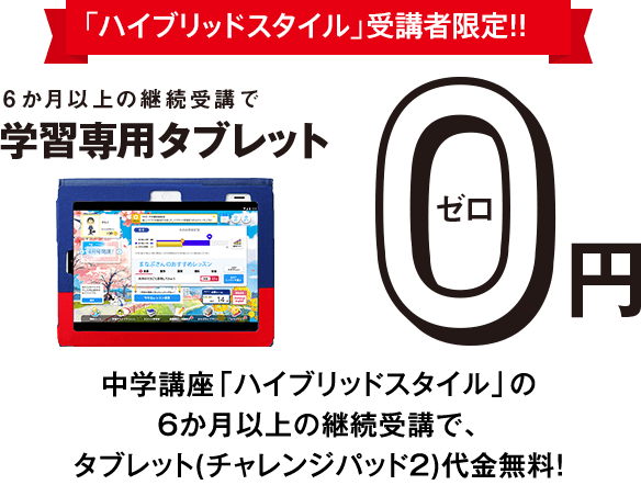 <ハイブリッドスタイル>受講者限定!!6か月以上の継続受講で学習専用タブレット0円 中学講座<ハイブリッドスタイル>の6か月以上の継続受講で、タブレット(チャレンジパッド2)代金無料!