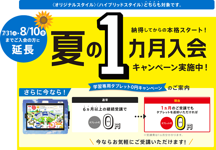 期間限定 納得してから本格スタート! 夏の1ヵ月入会キャンペーン実施中! 学習専用タブレット0円のご案内 さらに今なら! 通常 6ヵ月以上の継続受講でタブレット代0円/現在 1ヵ月のご受講でもタブレットを返却いただければタブレット代0円 ※受講費は1ヵ月分かかります。 今ならお気軽にご受講いただけます! ※「夏の1ヵ月入会キャンペーン」の締切日は7/31(火)です。 <オリジナルスタイル><ハイブリッドスタイル>どちらも対象です。