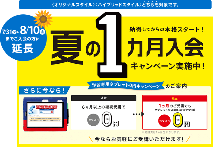 期間限定 納得してから本格スタート! 夏の1ヵ月入会キャンペーン実施中! 学習専用タブレット0円のご案内 さらに今なら! 通常 6ヵ月以上の継続受講でタブレット代0円/現在 1ヵ月のご受講でもタブレットを返却いただければタブレット代0円 ※受講費は1ヵ月分かかります。 今ならお気軽にご受講いただけます! ※「夏の1ヵ月入会キャンペーン」の締切日は7/31(火)です。 <オリジナルスタイル><ハイブリッドスタイル>どちらも対象です。