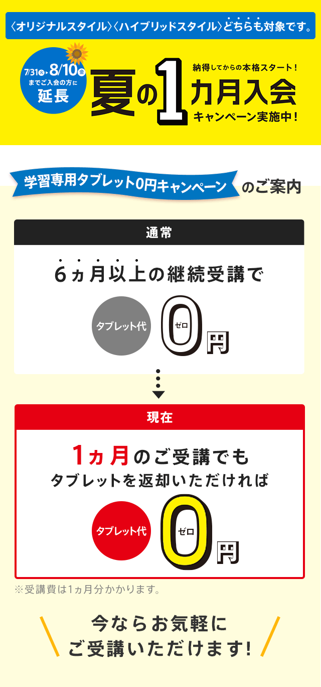 期間限定 納得してから本格スタート! 夏の1ヵ月入会キャンペーン実施中! 学習専用タブレット0円のご案内 さらに今なら! 通常 6ヵ月以上の継続受講でタブレット代0円/現在 1ヵ月のご受講でもタブレットを返却いただければタブレット代0円 ※受講費は1ヵ月分かかります。 今ならお気軽にご受講いただけます! ※「夏の1ヵ月入会キャンペーン」の締切日は7/31(火)です。 <オリジナルスタイル><ハイブリッドスタイル>どちらも対象です。