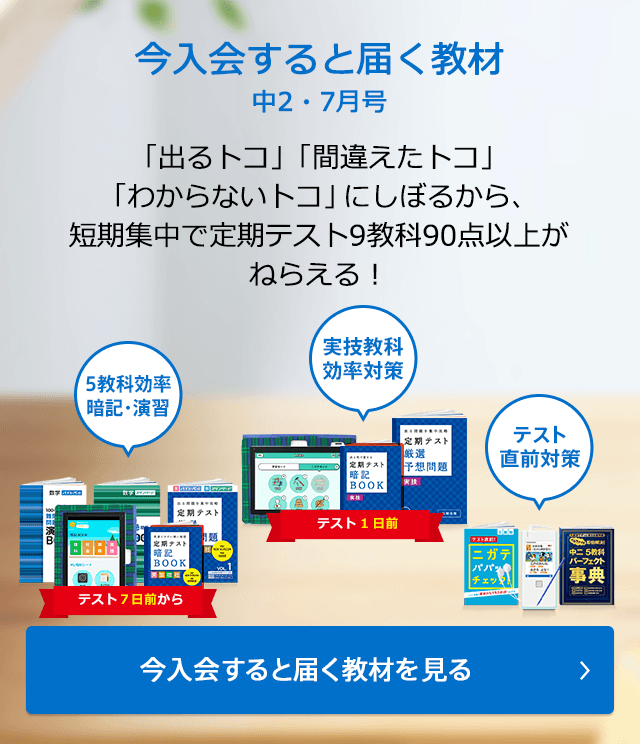 今入会すると届く教材 中2・7月号 「出るトコ」「間違えたトコ」「わからないトコ」にしぼるから、短期集中で定期テスト9教科90点以上がねらえる! 今入会すると届く教材を見る