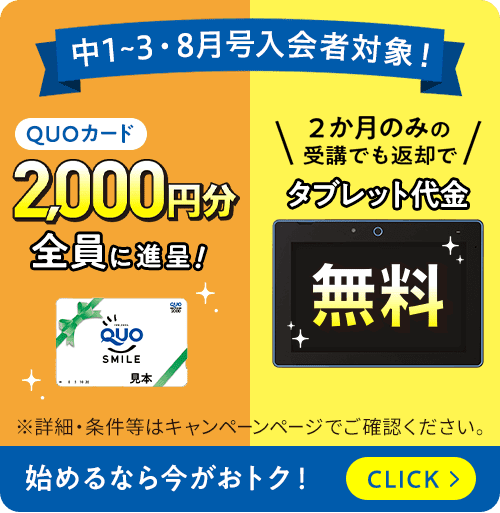 中1から3・8月号入会者対象！クオカード2,000円分全員に進呈！2か月のみの受講でも返却でタブレット代金無料 ※詳細・条件等はキャンペーンページでご確認ください。始めるなら今がおトク！