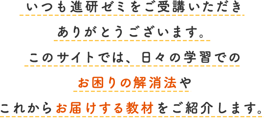 いつも進研ゼミをご受講いただきありがとうございます。このサイトでは、日々の学習でのお困りの解消法やこれからお届けする教材をご紹介します。