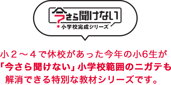 今さら聞けない小学校完成シリーズ 重要な単元が多い小3～小5でコロナが流行した2011年度生まれの小6生の方が、「今さら聞けない」小学校範囲のニガテも解消できる特別な教材シリーズです。