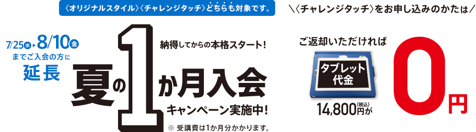 7/25(水)までにご入会の方に限り 納得してからの本格スタート! 夏の1か月入会キャンペーン実施中! <オリジナルスタイル><チャレンジタッチ>どちらも対象です。 ※受講費は1か月分かかります。 <チャレンジタッチ>をお申し込みのかたは ご返却いただければタブレット代金14,800円(税込)が0円