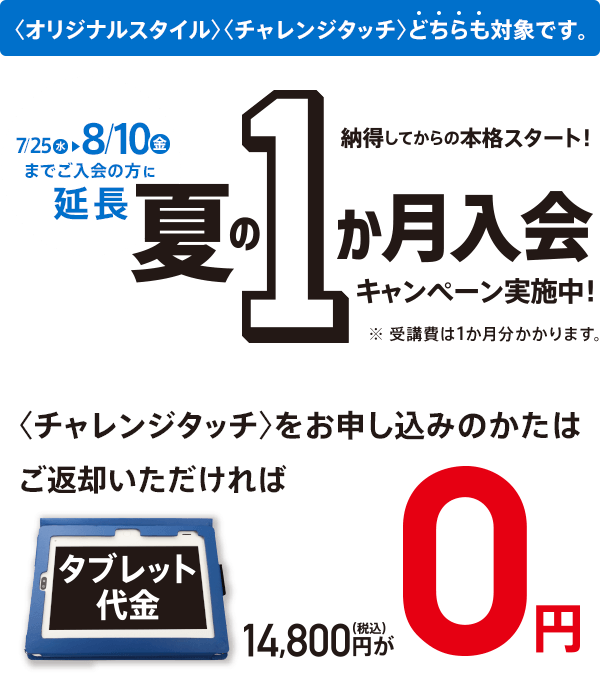 7/25(水)までにご入会の方に限り 納得してからの本格スタート! 夏の1か月入会キャンペーン実施中! <オリジナルスタイル><チャレンジタッチ>どちらも対象です。 ※受講費は1か月分かかります。 <チャレンジタッチ>をお申し込みのかたは ご返却いただければタブレット代金14,800円(税込)が0円