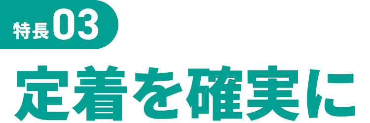 特長03 定着を確実に