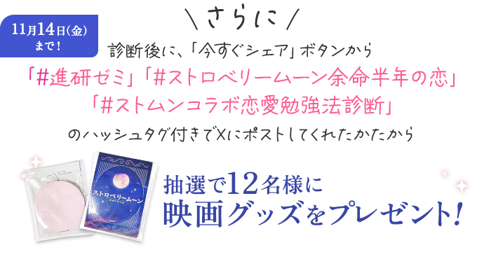 11月14日（金）まで！ さらに 診断後に、「今すぐシェア」ボタンから「#進研ゼミ」「#ストロベリームーン 余命半年の恋」「#ストムンコラボ恋愛勉強法診断」のハッシュタグ付きで診断結果をXにポストしてくれたかたから抽選で12名様に映画グッズをプレゼント！