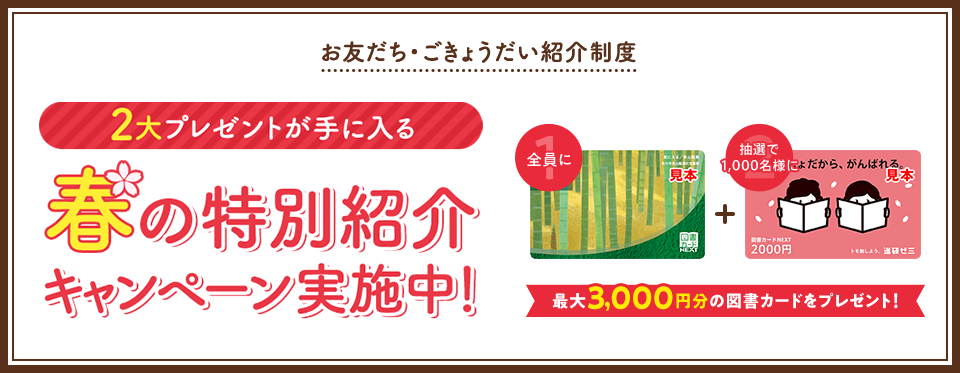 お友だち・ごきょうだい紹介制度 2大プレゼントが手に入る 春の特別紹介キャンペーン実施中! 全員に図書カード1,000円 抽選で500名様に図書カード2,000円 最大3,000円分の図書カードをプレゼント!