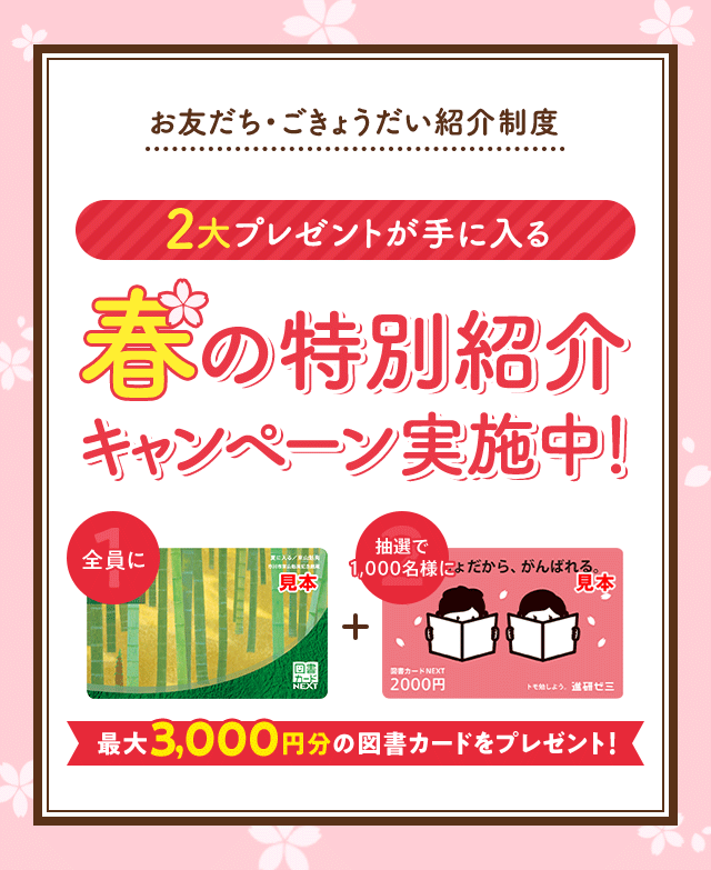 お友だち・ごきょうだい紹介制度 2大プレゼントが手に入る 春の特別紹介キャンペーン実施中! 全員に図書カード1,000円 抽選で500名様に図書カード2,000円 最大3,000円分の図書カードをプレゼント!
