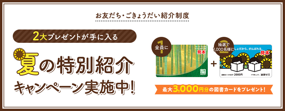 お友だち・ごきょうだい紹介制度 2大プレゼントが手に入る 夏の特別紹介キャンペーン実施中! 全員に図書カード1,000円 抽選で1000名様に図書カード2,000円 最大3,000円分の図書カードをプレゼント!