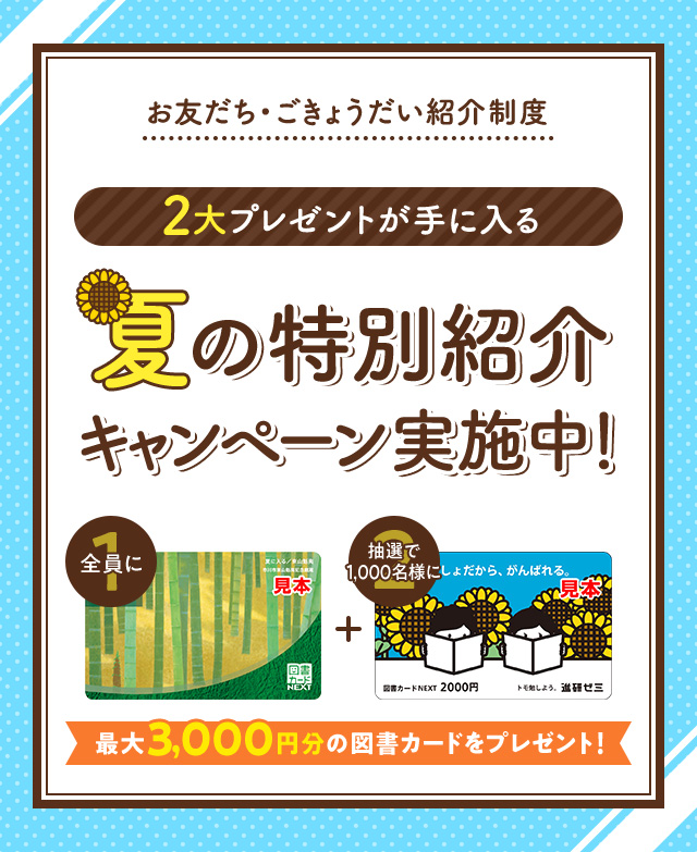 お友だち・ごきょうだい紹介制度 2大プレゼントが手に入る 夏の特別紹介キャンペーン実施中! 全員に図書カード1,000円 抽選で1000名様に図書カード2,000円 最大3,000円分の図書カードをプレゼント!