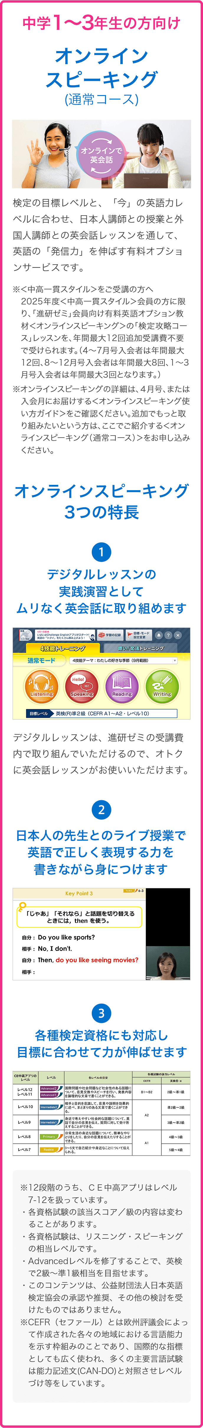 中１～３の方向け　オンラインスピーキング（通常コース）　オンラインスピーキングの3つの特徴：①デジタルレッスンの実践演習としてムリなく英会話に取り組めます　②日本人の先生とのライブ授業で英語で正しく表現する力を書きながら身につけます　③各種検定資格にも対応し目標に合わせて力が伸ばせます
